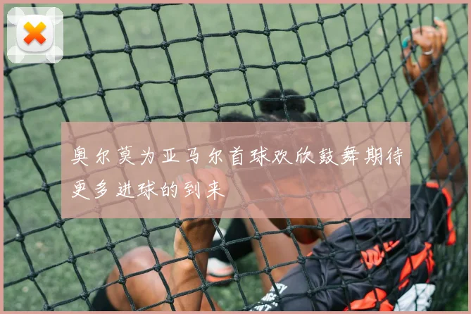 奥尔莫为亚马尔首球欢欣鼓舞期待更多进球的到来