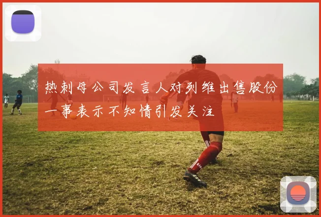 热刺母公司发言人对列维出售股份一事表示不知情引发关注