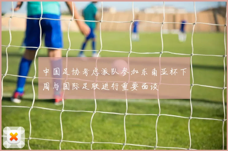 中国足协考虑派队参加东南亚杯下周与国际足联进行重要面谈
