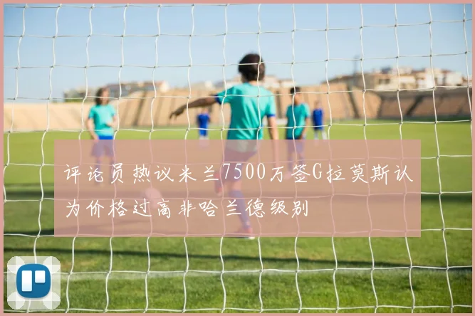 评论员热议米兰7500万签G拉莫斯认为价格过高非哈兰德级别