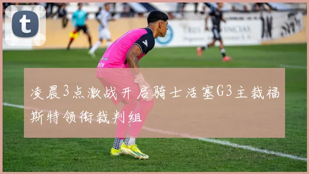 凌晨3点激战开启骑士活塞G3主裁福斯特领衔裁判组