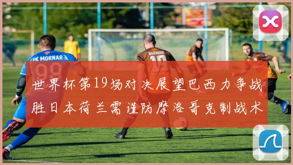 世界杯第19场对决展望巴西力争战胜日本荷兰需谨防摩洛哥克制战术
