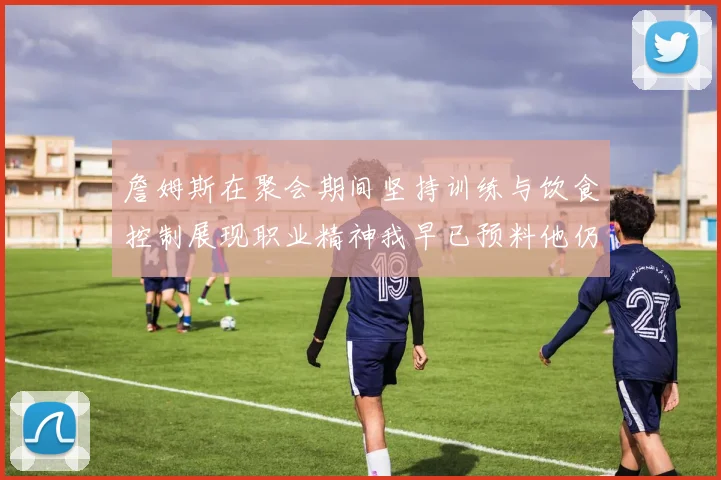 詹姆斯在聚会期间坚持训练与饮食控制展现职业精神我早已预料他仍将出战
