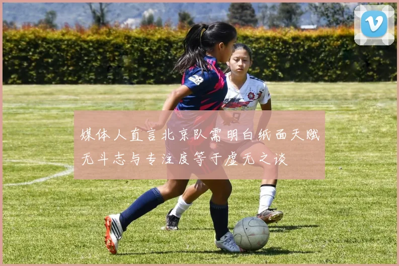 媒体人直言北京队需明白纸面天赋无斗志与专注度等于虚无之谈