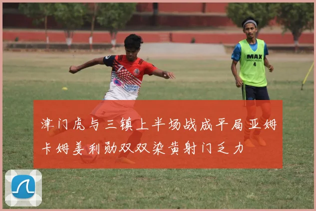 津门虎与三镇上半场战成平局亚姆卡姆姜利勋双双染黄射门乏力