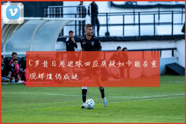 C罗昔日用进球回应质疑如今能否重现辉煌仍成谜