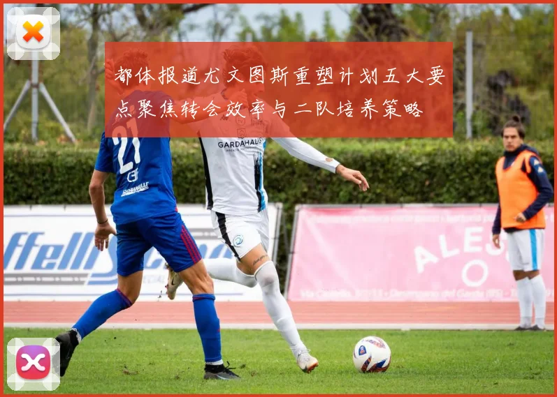 都体报道尤文图斯重塑计划五大要点聚焦转会效率与二队培养策略