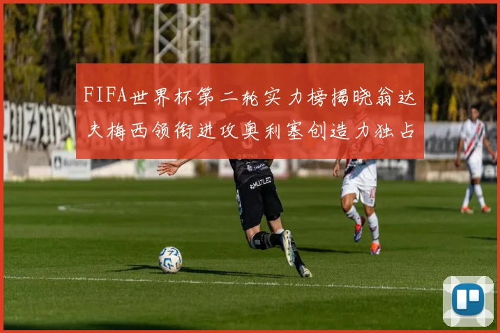 FIFA世界杯第二轮实力榜揭晓翁达夫梅西领衔进攻奥利塞创造力独占鳌头